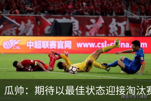 瓜帅：期待以最佳状态迎接淘汰赛 小组赛踢得很顺